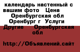 календарь настенный с вашим фото › Цена ­ 600 - Оренбургская обл., Оренбург г. Услуги » Другие   . Оренбургская обл.